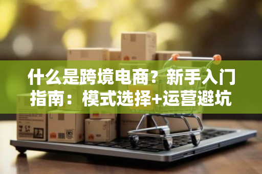 什么是跨境电商？新手入门指南：模式选择+运营避坑全解析