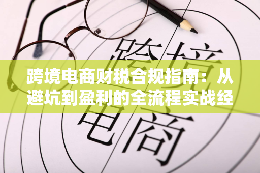 跨境电商财税合规指南:从避坑到盈利的全流程实战经验