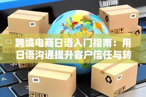 跨境电商日语入门指南：用日语沟通提升客户信任与转化率
