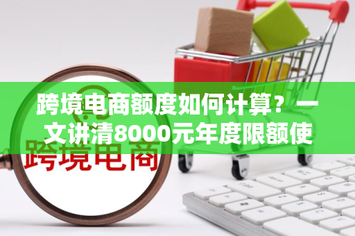 跨境电商额度如何计算?一文讲清8000元年度限额使用技巧