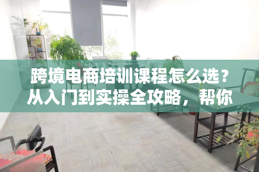 跨境电商培训课程怎么选?从入门到实操全攻略,帮你避开踩坑陷阱