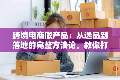 跨境电商做产品：从选品到落地的完整方法论，教你打造高复购爆款