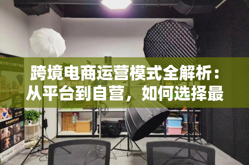 跨境电商运营模式全解析：从平台到自营，如何选择最适合你的出海路径？