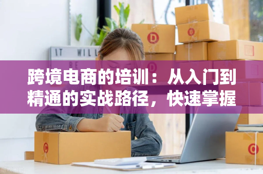 跨境电商的培训：从入门到精通的实战路径，快速掌握运营核心技能