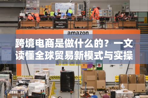 跨境电商是做什么的？一文读懂全球贸易新模式与实操指南