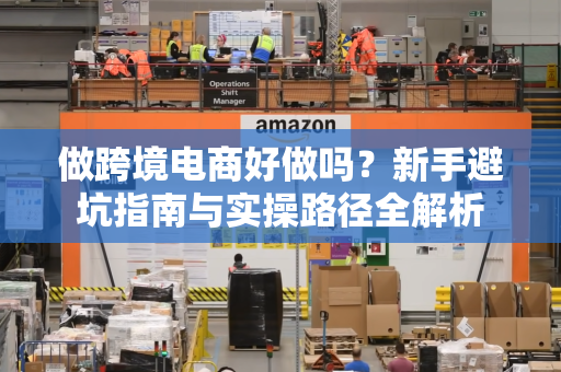 做跨境电商好做吗?新手避坑指南与实操路径全解析