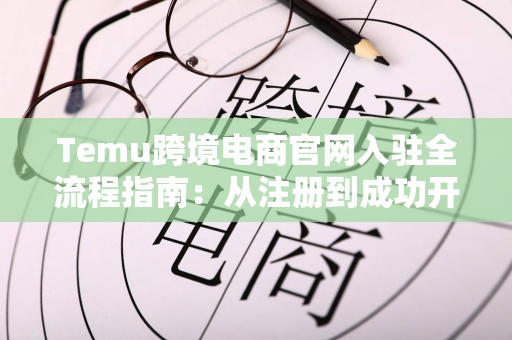 Temu跨境电商官网入驻全流程指南：从注册到成功开店的完整攻略