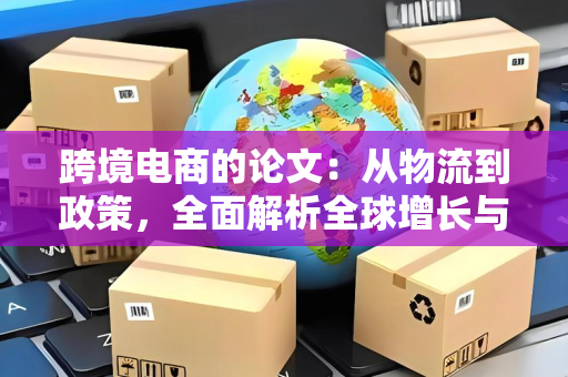跨境电商的论文:从物流到政策,全面解析全球增长与出海策略