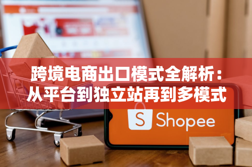 跨境电商出口模式全解析：从平台到独立站再到多模式融合，企业如何选对节奏？