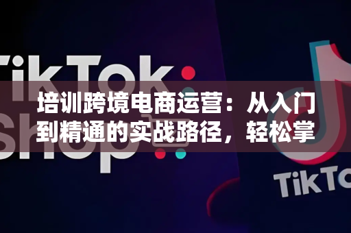 培训跨境电商运营：从入门到精通的实战路径，轻松掌握平台规则与数据驱动技巧