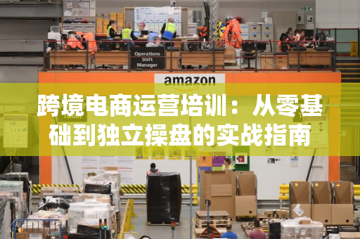 跨境电商运营培训:从零基础到独立操盘的实战指南