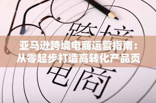 亚马逊跨境电商运营指南:从零起步打造高转化产品页面