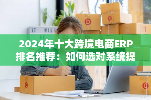 2024年十大跨境电商ERP排名推荐：如何选对系统提升运营效率？