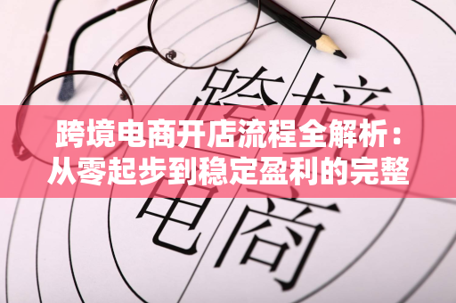跨境电商开店流程全解析：从零起步到稳定盈利的完整指南