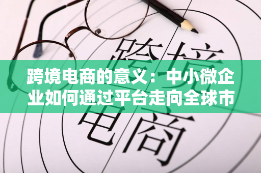 跨境电商的意义：中小微企业如何通过平台走向全球市场