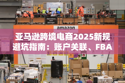 亚马逊跨境电商2025新规避坑指南：账户关联、FBA强制要求与运营策略全解析