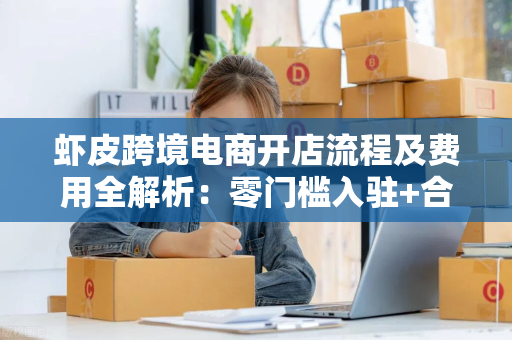 虾皮跨境电商开店流程及费用全解析：零门槛入驻+合规避坑指南