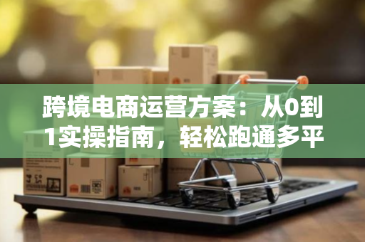 跨境电商运营方案：从0到1实操指南，轻松跑通多平台增长路径