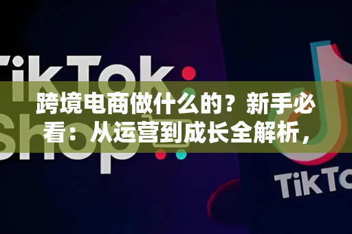 跨境电商做什么的?新手必看:从运营到成长全解析,轻松入门不踩坑