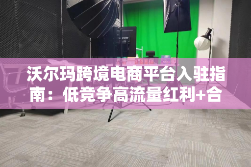 沃尔玛跨境电商平台入驻指南：低竞争高流量红利+合规避坑全解析