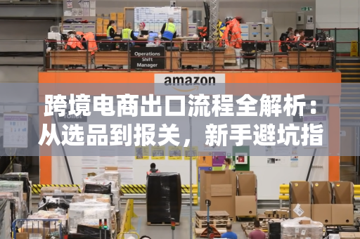 跨境电商出口流程全解析:从选品到报关,新手避坑指南