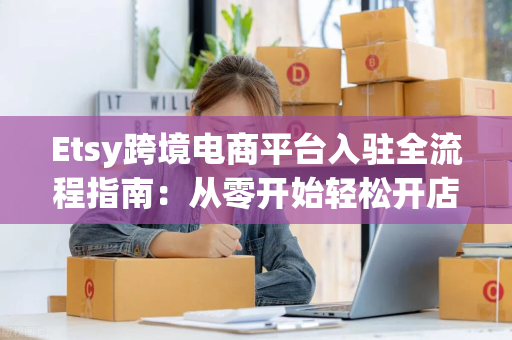 Etsy跨境电商平台入驻全流程指南：从零开始轻松开店、避坑佣金与流量运营