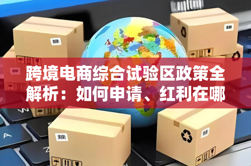 跨境电商综合试验区政策全解析：如何申请、红利在哪？一文讲清制度创新与实操路径