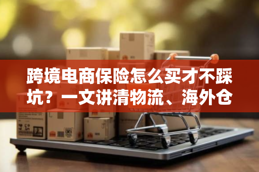 跨境电商保险怎么买才不踩坑?一文讲清物流、海外仓、理赔全流程避雷指南