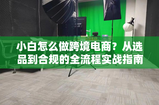 小白怎么做跨境电商？从选品到合规的全流程实战指南