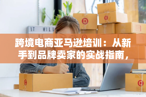 跨境电商亚马逊培训：从新手到品牌卖家的实战指南，轻松掌握运营核心技巧