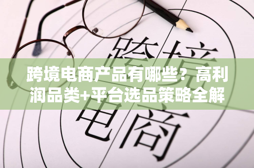 跨境电商产品有哪些？高利润品类+平台选品策略全解析
