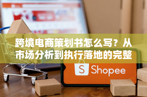 跨境电商策划书怎么写？从市场分析到执行落地的完整指南