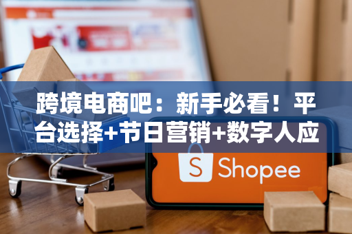 跨境电商吧：新手必看！平台选择+节日营销+数字人应用全攻略