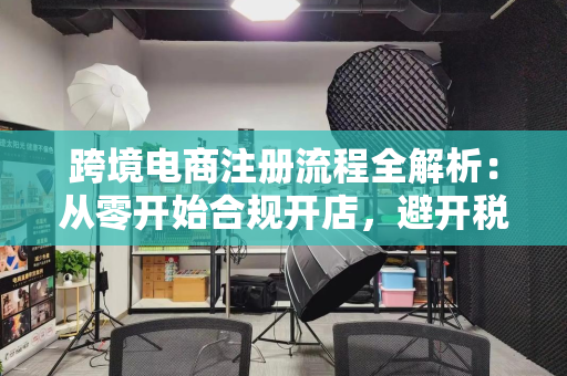 跨境电商注册流程全解析:从零开始合规开店,避开税务海关陷阱