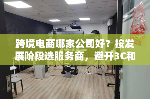 跨境电商哪家公司好？按发展阶段选服务商，避开3C和家居出海大坑