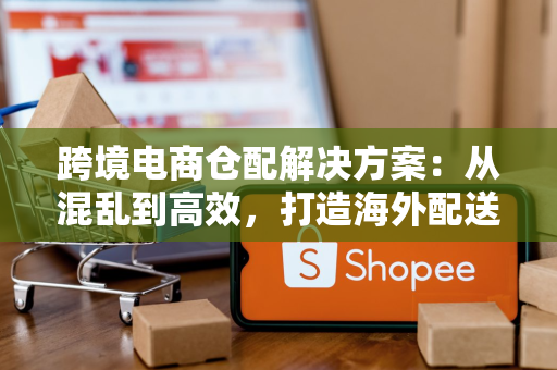 跨境电商仓配解决方案：从混乱到高效，打造海外配送新体验