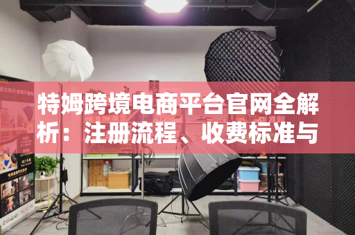 特姆跨境电商平台官网全解析：注册流程、收费标准与运营优势一站式指南