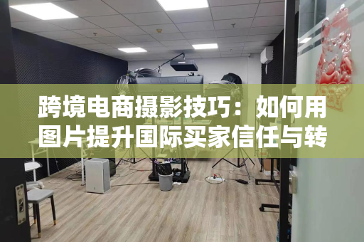 跨境电商摄影技巧:如何用图片提升国际买家信任与转化率
