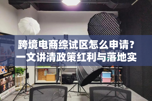 跨境电商综试区怎么申请？一文讲清政策红利与落地实操
