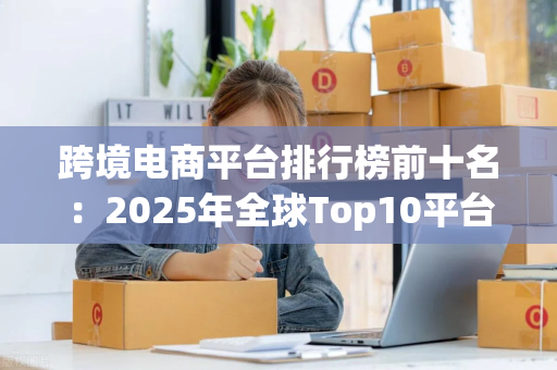跨境电商平台排行榜前十名：2025年全球Top10平台深度解析与选品指南