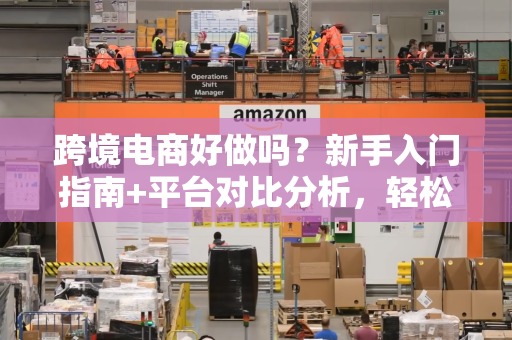 跨境电商好做吗？新手入门指南+平台对比分析，轻松起步赚钱