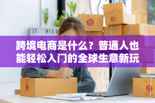 跨境电商是什么？普通人也能轻松入门的全球生意新玩法