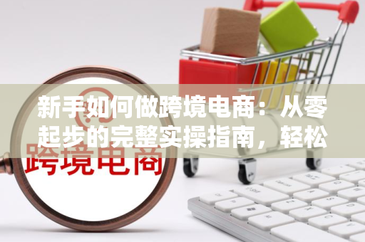 新手如何做跨境电商：从零起步的完整实操指南，轻松赚差价不踩坑