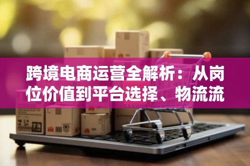 跨境电商运营全解析：从岗位价值到平台选择、物流流程与薪资趋势