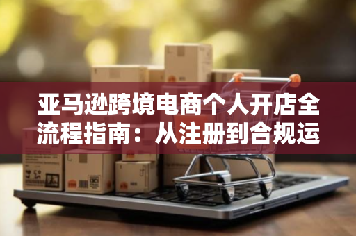 亚马逊跨境电商个人开店全流程指南：从注册到合规运营不踩坑