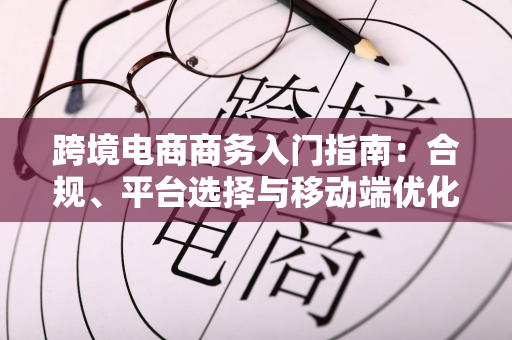 跨境电商商务入门指南：合规、平台选择与移动端优化全解析