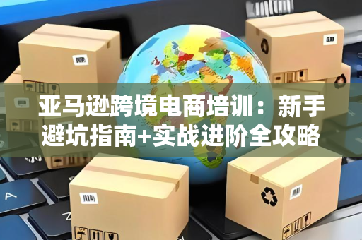 亚马逊跨境电商培训：新手避坑指南+实战进阶全攻略