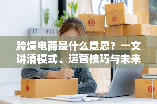 跨境电商是什么意思？一文讲清模式、运营技巧与未来趋势