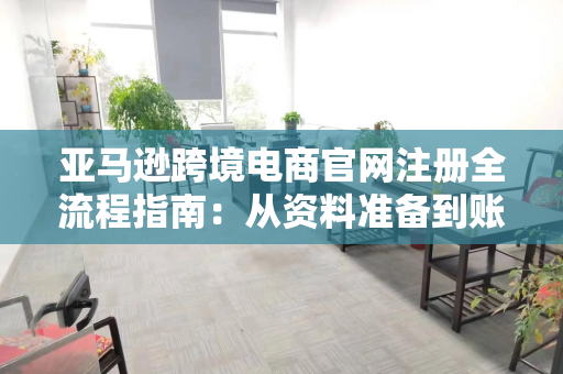 亚马逊跨境电商官网注册全流程指南：从资料准备到账户激活全解析