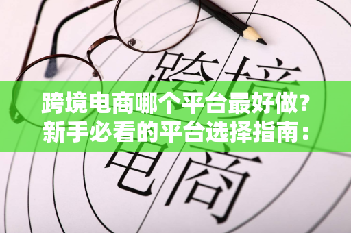 跨境电商哪个平台最好做？新手必看的平台选择指南：低成本起步+精准匹配才是王道